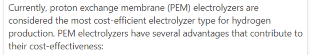 ChatGPT:n vastaus: Currently, proton exchange membrane (PEM) electrolyzers are considered the most cost-efficient electrolyzer type for hydrogen production. PEM electrolyzers have several advantages that contribute to their cost-effectiveness.