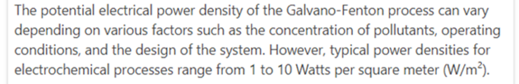 ChatGPT-mallin vastaus Galvano-Fenton -prosessin tehotiheydelle: The potential electrical power density of the Galvano-Fenton process can vary depending on various factors such as the concentration of pollutants, operating conditions, and the design of the system. However, typical power densities for electrochemical processes range from 1 to 10 Watts per square meter.