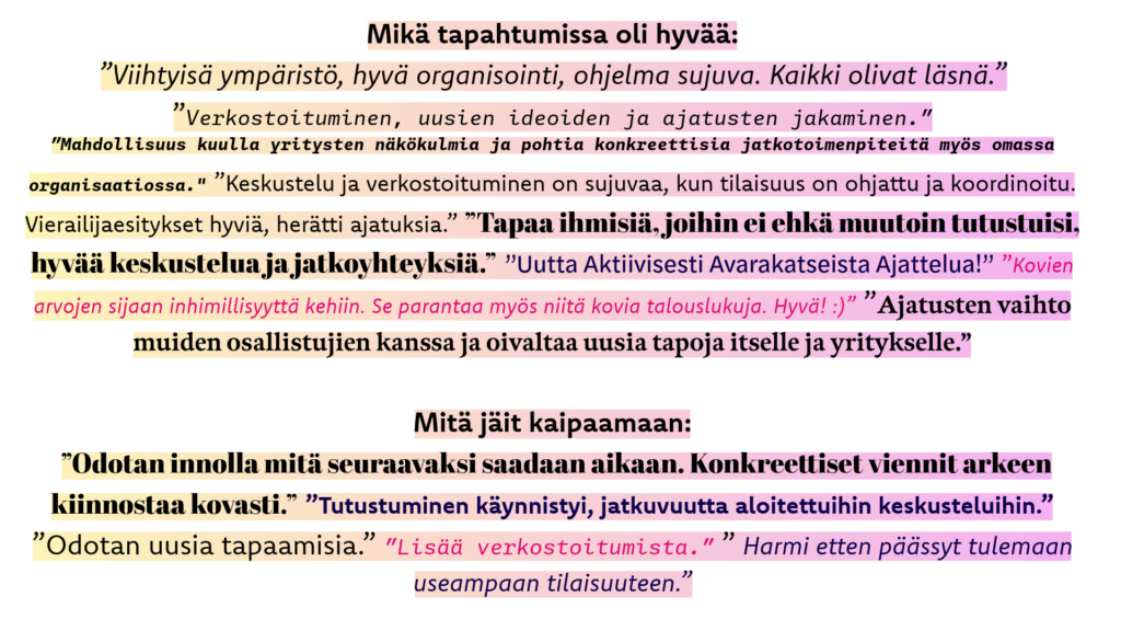 Sanapilvi, jossa osallistujien kommentteja. Mikä tapahtumissa oli hyvää: ”Viihtyisä ympäristö, hyvä organisointi, ohjelma sujuva. Kaikki olivat läsnä.” "Verkostoituminen, uusien ideoiden ja ajatusten jakaminen.”, ”Mahdollisuus kuulla yritysten näkökulmia ja pohtia konkreettisia jatkotoimenpiteitä myös omassa organisaatiossa. ”Keskustelu ja verkostoituminen on sujuvaa, kun tilaisuus on ohjattu ja koordinoitu. Vierailijaesitykset hyviä, herätti ajatuksia.” ”Tapaa ihmisiä, joihin ei ehkä muutoin tutustuisi, hyvää keskustelua ja jatkoyhteyksiä.” ”Uutta Aktiivisesti Avarakatseista Ajattelua!” ”Kovien arvojen sijaan inhimillisyyttä kehiin. Se parantaa myös niitä kovia talouslukuja. Hyvä! :)” ” Ajatusten vaihto muiden osallistujien kanssa ja oivaltaa uusia tapoja itselle ja yritykselle.”

Mitä jäit kaipaamaan: ”Odotan innolla mitä seuraavaksi saadaan aikaan. Konkreettiset viennit arkeen kiinnostaa kovasti.” ”Tutustuminen käynnistyi, jatkuvuutta aloitettuihin keskusteluihin.” ”Odotan uusia tapaamisia.” ”Lisää verkostoitumista.” ” Harmi etten päässyt tulemaan useampaan tilaisuuteen.”